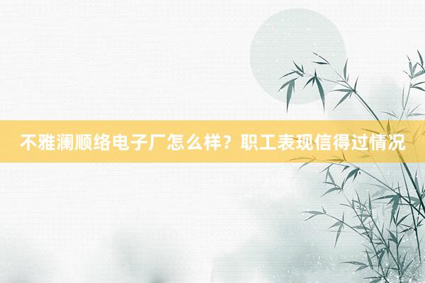 不雅澜顺络电子厂怎么样？职工表现信得过情况